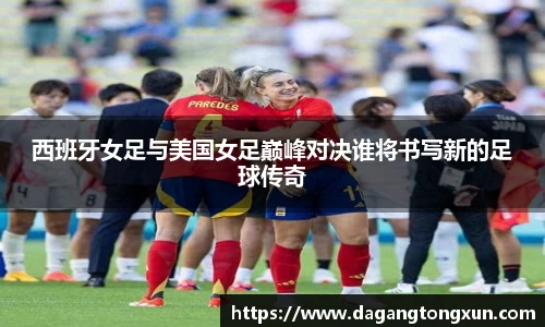 西班牙女足与美国女足巅峰对决谁将书写新的足球传奇